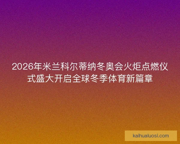 2026年米兰科尔蒂纳冬奥会火炬点燃仪式盛大开启全球冬季体育新篇章