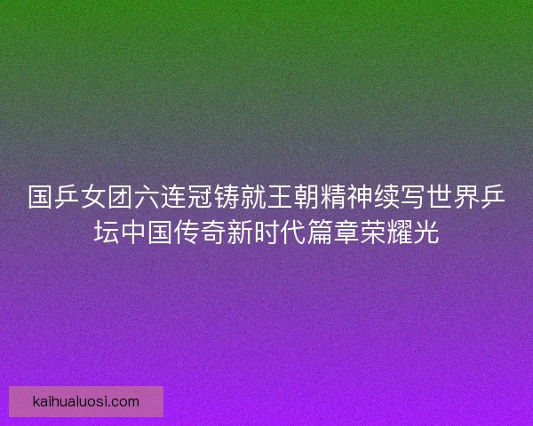 国乒女团六连冠铸就王朝精神续写世界乒坛中国传奇新时代篇章荣耀光